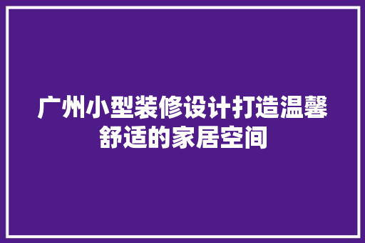 广州小型装修设计打造温馨舒适的家居空间