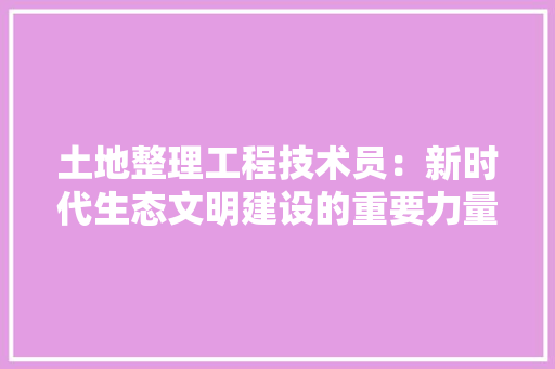 土地整理工程技术员：新时代生态文明建设的重要力量 现代风格装饰