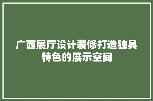 广西展厅设计装修打造独具特色的展示空间
