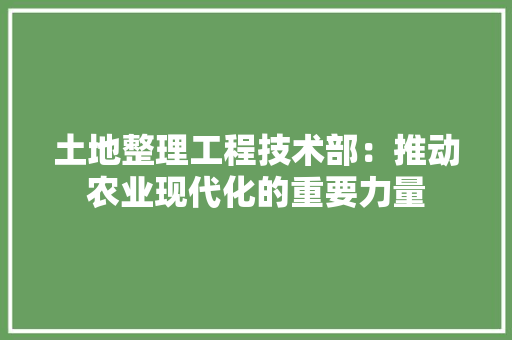 土地整理工程技术部：推动农业现代化的重要力量 现代风格装饰