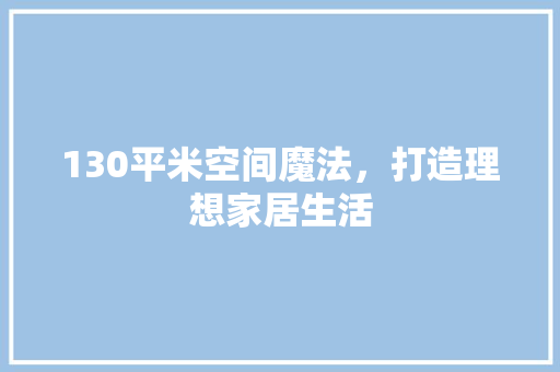 130平米空间魔法，打造理想家居生活