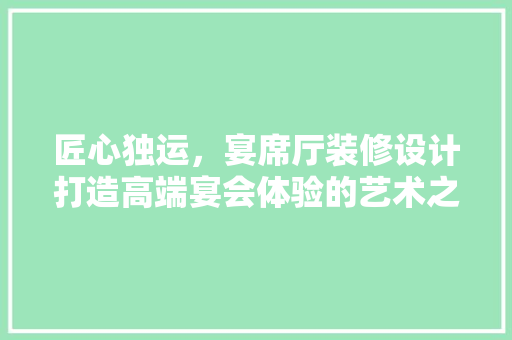 匠心独运，宴席厅装修设计打造高端宴会体验的艺术之旅