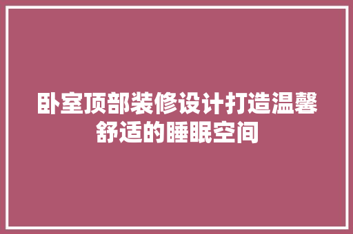 卧室顶部装修设计打造温馨舒适的睡眠空间