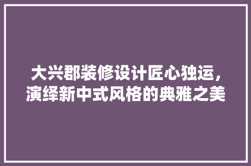 大兴郡装修设计匠心独运，演绎新中式风格的典雅之美
