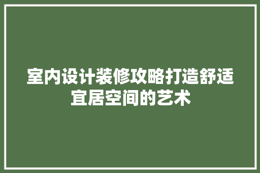 室内设计装修攻略打造舒适宜居空间的艺术