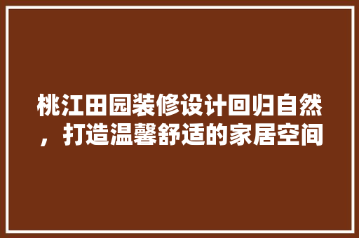 桃江田园装修设计回归自然，打造温馨舒适的家居空间