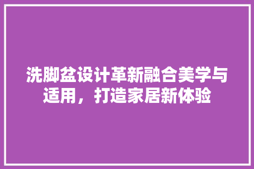 洗脚盆设计革新融合美学与适用，打造家居新体验