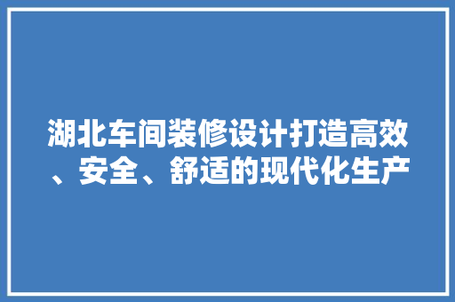 湖北车间装修设计打造高效、安全、舒适的现代化生产环境