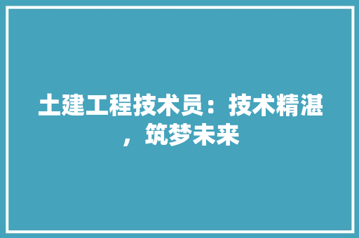 土建工程技术员：技术精湛，筑梦未来