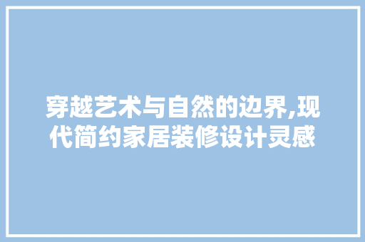 穿越艺术与自然的边界,现代简约家居装修设计灵感