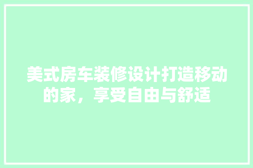 美式房车装修设计打造移动的家，享受自由与舒适