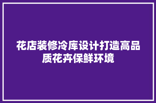 花店装修冷库设计打造高品质花卉保鲜环境