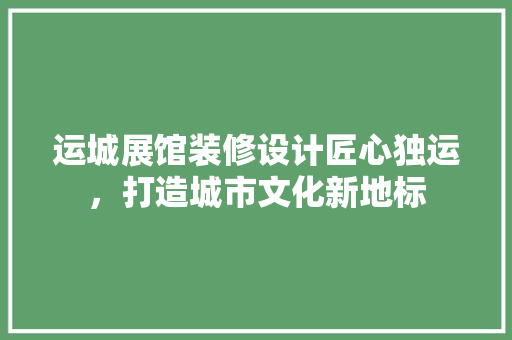 运城展馆装修设计匠心独运，打造城市文化新地标