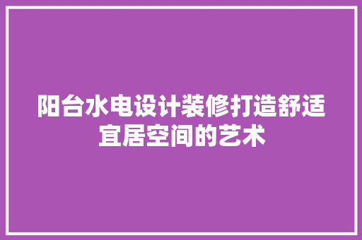 阳台水电设计装修打造舒适宜居空间的艺术