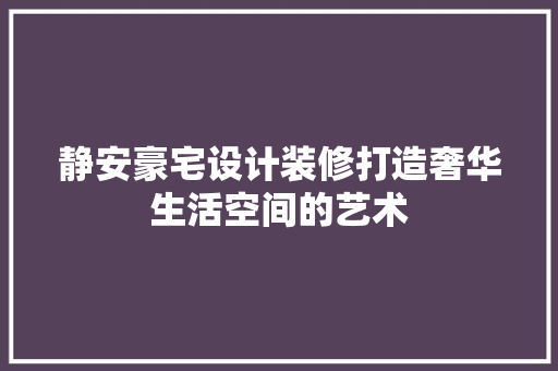 静安豪宅设计装修打造奢华生活空间的艺术