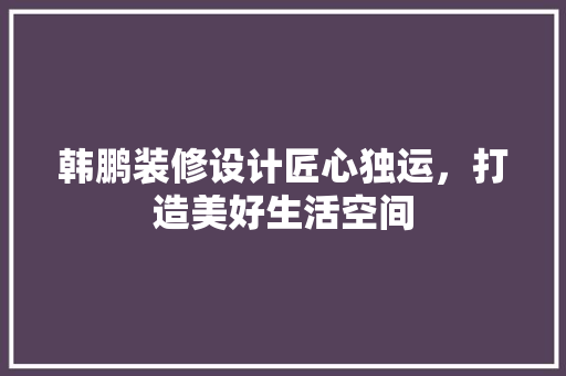 韩鹏装修设计匠心独运，打造美好生活空间