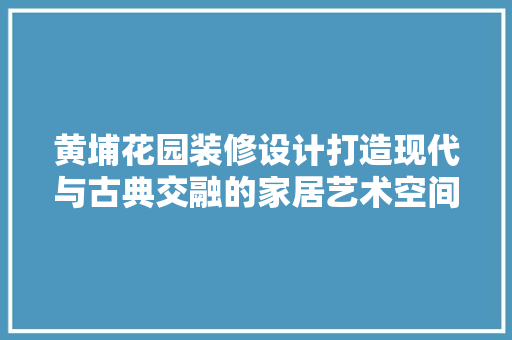 黄埔花园装修设计打造现代与古典交融的家居艺术空间