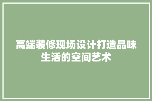 高端装修现场设计打造品味生活的空间艺术