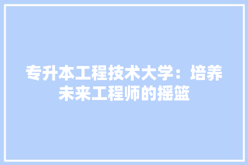 专升本工程技术大学：培养未来工程师的摇篮