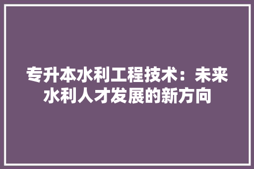 专升本水利工程技术：未来水利人才发展的新方向 家居装修