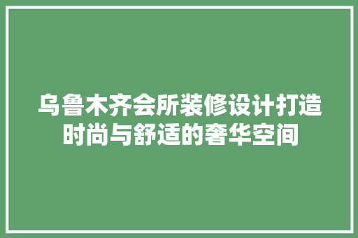 乌鲁木齐会所装修设计打造时尚与舒适的奢华空间