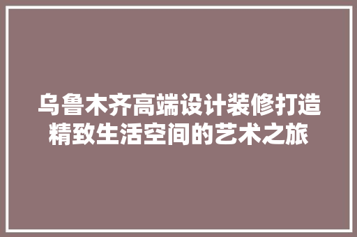 乌鲁木齐高端设计装修打造精致生活空间的艺术之旅