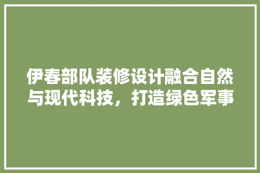 伊春部队装修设计融合自然与现代科技，打造绿色军事基地