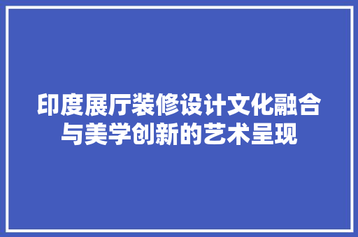 印度展厅装修设计文化融合与美学创新的艺术呈现