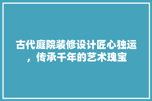 古代庭院装修设计匠心独运，传承千年的艺术瑰宝