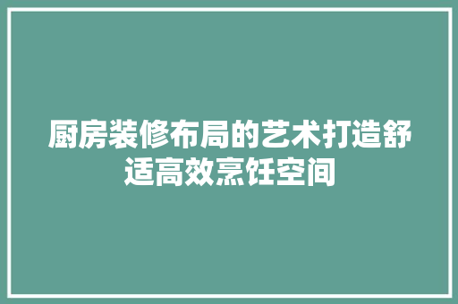 厨房装修布局的艺术打造舒适高效烹饪空间