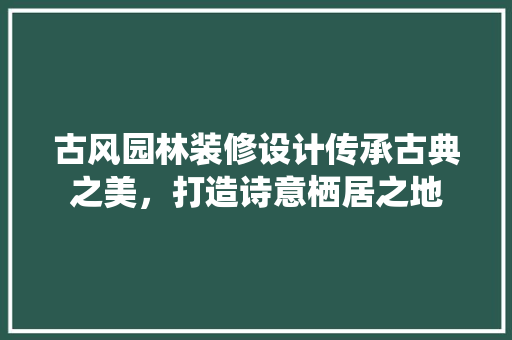 古风园林装修设计传承古典之美，打造诗意栖居之地