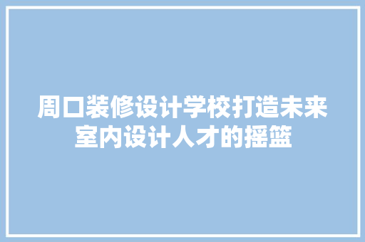 周口装修设计学校打造未来室内设计人才的摇篮