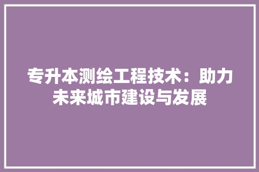 专升本测绘工程技术：助力未来城市建设与发展 家居装修