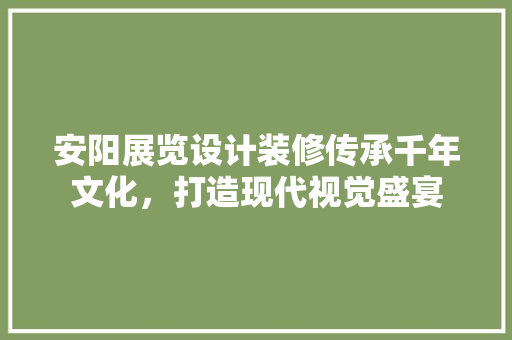 安阳展览设计装修传承千年文化，打造现代视觉盛宴