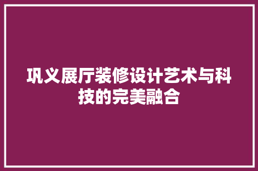 巩义展厅装修设计艺术与科技的完美融合