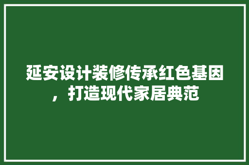 延安设计装修传承红色基因，打造现代家居典范