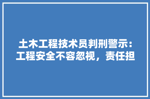 土木工程技术员判刑警示：工程安全不容忽视，责任担当至关重要 现代风格装饰