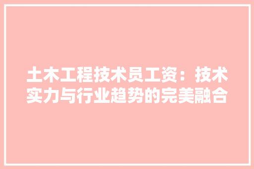 土木工程技术员工资：技术实力与行业趋势的完美融合 现代风格装饰