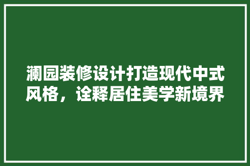 澜园装修设计打造现代中式风格，诠释居住美学新境界