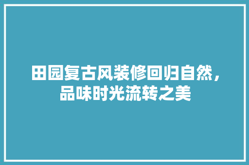 田园复古风装修回归自然，品味时光流转之美