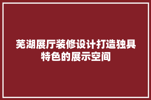 芜湖展厅装修设计打造独具特色的展示空间