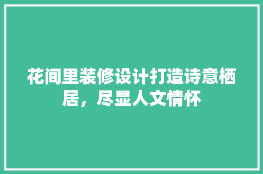 花间里装修设计打造诗意栖居，尽显人文情怀