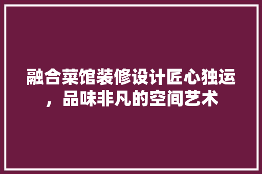 融合菜馆装修设计匠心独运，品味非凡的空间艺术 木雕艺术