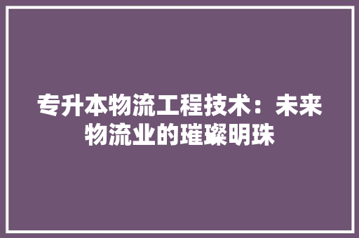 专升本物流工程技术：未来物流业的璀璨明珠 家居装修