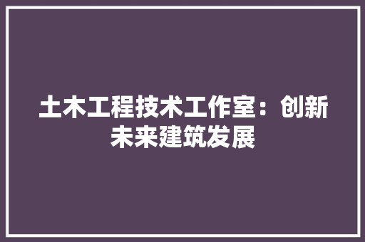 土木工程技术工作室：创新未来建筑发展 现代风格装饰