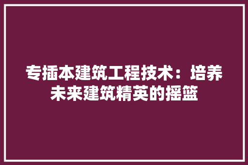 专插本建筑工程技术：培养未来建筑精英的摇篮 家居装修