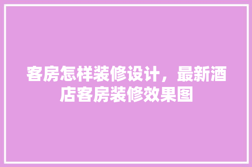 客房怎样装修设计，最新酒店客房装修效果图