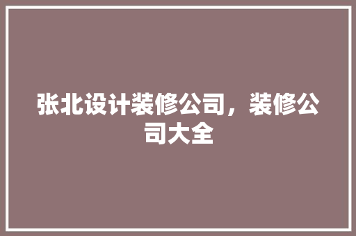张北设计装修公司，装修公司大全