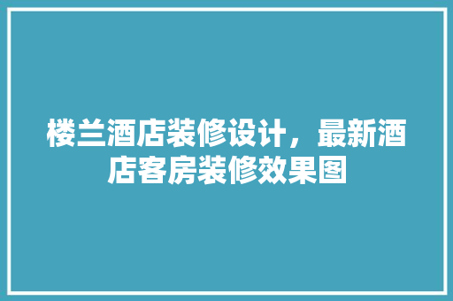 楼兰酒店装修设计，最新酒店客房装修效果图