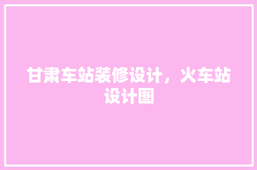 甘肃车站装修设计，火车站设计图